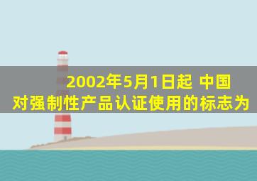 2002年5月1日起 中国对强制性产品认证使用的标志为